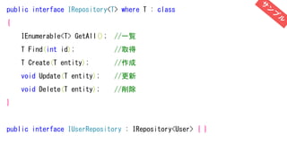 public interface IRepository<T> where T : class
{
IEnumerable<T> GetAll(); //一覧
T Find(int id); //取得
T Create(T entity); //作成
void Update(T entity); //更新
void Delete(T entity); //削除
}
public interface IUserRepository : IRepository<User> { }
 