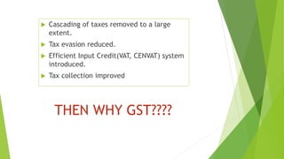 THEN WHY GST????
 Cascading of taxes removed to a large
extent.
 Tax evasion reduced.
 Efficient Input Credit(VAT, CENVAT) system
introduced.
 Tax collection improved
 