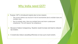 Why India need GST?
 Purpose- GST is introduced majorly due to two reasons:
1. The current indirect tax structure is full of uncertainties due to multiple taxes and
multiple rates.
2. Due to multiple rates, there are multiple forms and intern cumbersome
compliances. This will improve Tax compliances.
 Because of above transparency, Taxation would increase and lead to reduced
tax evasion.
 It would also reduce cascading effect(tax on tax) up to much extent.
 