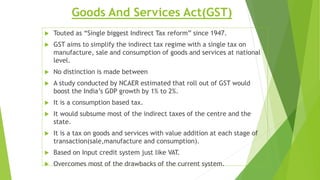 Goods And Services Act(GST)
 Touted as “Single biggest Indirect Tax reform” since 1947.
 GST aims to simplify the indirect tax regime with a single tax on
manufacture, sale and consumption of goods and services at national
level.
 No distinction is made between
 A study conducted by NCAER estimated that roll out of GST would
boost the India’s GDP growth by 1% to 2%.
 It is a consumption based tax.
 It would subsume most of the indirect taxes of the centre and the
state.
 It is a tax on goods and services with value addition at each stage of
transaction(sale,manufacture and consumption).
 Based on Input credit system just like VAT.
 Overcomes most of the drawbacks of the current system.
 