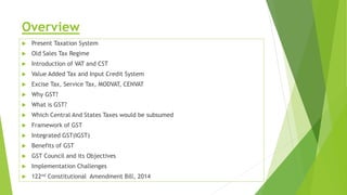 Overview
 Present Taxation System
 Old Sales Tax Regime
 Introduction of VAT and CST
 Value Added Tax and Input Credit System
 Excise Tax, Service Tax, MODVAT, CENVAT
 Why GST?
 What is GST?
 Which Central And States Taxes would be subsumed
 Framework of GST
 Integrated GST(IGST)
 Benefits of GST
 GST Council and its Objectives
 Implementation Challenges
 122nd Constitutional Amendment Bill, 2014
 