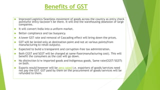 Benefits of GST
 Improved Logistics/Seamless movement of goods across the country as entry check
points(for entry tax)won’t be there. It will end the warehousing obsession of large
companies.
 It will convert India into a uniform market.
 Better compliance and tax buoyancy.
 A lower GST rate and removal of Cascading effect will bring down the prices.
 GST will be levied only at destination point and not at various points(from
manufacturing to retail outputs).
 Expected to build a transparent and corruption-free tax administration.
 Both CGST and SGST will be charged at same floor(manufacturing cost). This will
benefit the consumers as the cost will go down.
 No distinction b/w imported goods and Indigenous goods. Same rate(CGST/SGST)
on both.
 Exports would however will be zero rated i.e. exporters of goods/services need
not pay the GST. GST paid by them on the procurement of goods/services will be
refunded to them.
 