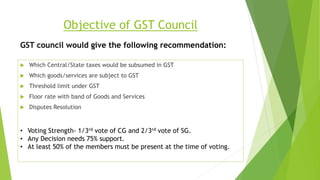 Objective of GST Council
 Which Central/State taxes would be subsumed in GST
 Which goods/services are subject to GST
 Threshold limit under GST
 Floor rate with band of Goods and Services
 Disputes Resolution
GST council would give the following recommendation:
• Voting Strength- 1/3rd vote of CG and 2/3rd vote of SG.
• Any Decision needs 75% support.
• At least 50% of the members must be present at the time of voting.
 