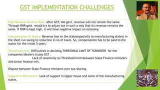 GST IMPLEMENTATION CHALLENGES
High Revenue Neutral Rate: After GST, the govt. revenue will not remain the same.
Through RNR govt. would try to adjust tax in such a way that its revenue remains the
same. If RNR is kept high, it will have negative impact on economy.
Compensation to States: Revenue loss to the states(specially to manufacturing states) in
the short run owing to reduction in no of taxes. So, compensation has to be paid to the
states for the initial 5 years.
Threshold Limit: Difficulties in deciding THRESHOLD LIMIT OF TURNOVER for the
companies/dealers to pay GST .
Lack of unanimity on Threshold limit between State Finance ministers
And Union finance min.
Dispute between State Finance ministers over tax-sharing.
Support in Parliament: Lack of support in Upper house and some of the manufacturing
states.
 
