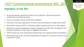 122nd Constitutional Amendment Bill, 2014
 To provide greater authority to states in tax collection, this bill amends the
constitution to provide the same.
 It aims to introduce Goods and Services Tax(GST).
 Parliament and state legislatures will have concurrent powers to make laws on GST.
 Only Centre may levy IGST on interstate supply of goods and services, and imports.
 Alcohol for human consumption has been exempted from GST. GST will apply to five
petroleum products at later date as suggested by council.
 A GST council has to be constituted inside 60 days of its approval from the president.
 Parliament may, by law, provide compensation to states for any loss of revenue up to
a period of 5 years.
How to pass
the bill
122nd Bill
Highlights of the Bill:
 