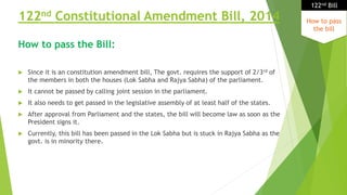 122nd Constitutional Amendment Bill, 2014
 Since it is an constitution amendment bill, The govt. requires the support of 2/3rd of
the members in both the houses (Lok Sabha and Rajya Sabha) of the parliament.
 It cannot be passed by calling joint session in the parliament.
 It also needs to get passed in the legislative assembly of at least half of the states.
 After approval from Parliament and the states, the bill will become law as soon as the
President signs it.
 Currently, this bill has been passed in the Lok Sabha but is stuck in Rajya Sabha as the
govt. is in minority there.
How to pass
the bill
122nd Bill
How to pass the Bill:
 
