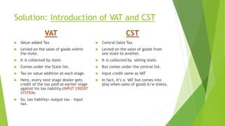 Solution: Introduction of VAT and CST
 Value added Tax
 Levied on the sales of goods within
the state.
 It is collected by state.
 Comes under the State list.
 Tax on value addition at each stage.
 Here, every next stage dealer gets
credit of the tax paid at earlier stage
against his tax liability.(INPUT CREDIT
SYSTEM)
 So, tax liability= output tax – input
tax.
 Central Sales Tax
 Levied on the sales of goods from
one state to another.
 It is collected by selling state.
 But comes under the central list.
 Input credit same as VAT
 In fact, It’s a VAT but comes into
play when sales of goods b/w states.
VAT CST
 