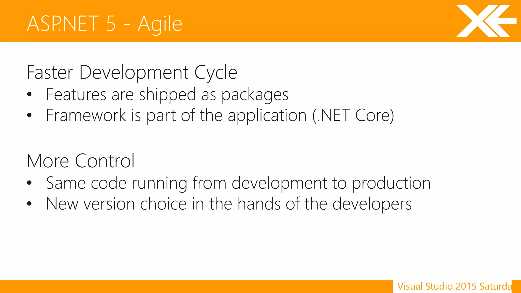 Visual Studio 2015 Saturday
Faster Development Cycle
• Features are shipped as packages
• Framework is part of the application (.NET Core)
More Control
• Same code running from development to production
• New version choice in the hands of the developers
ASP.NET 5 - Agile
 