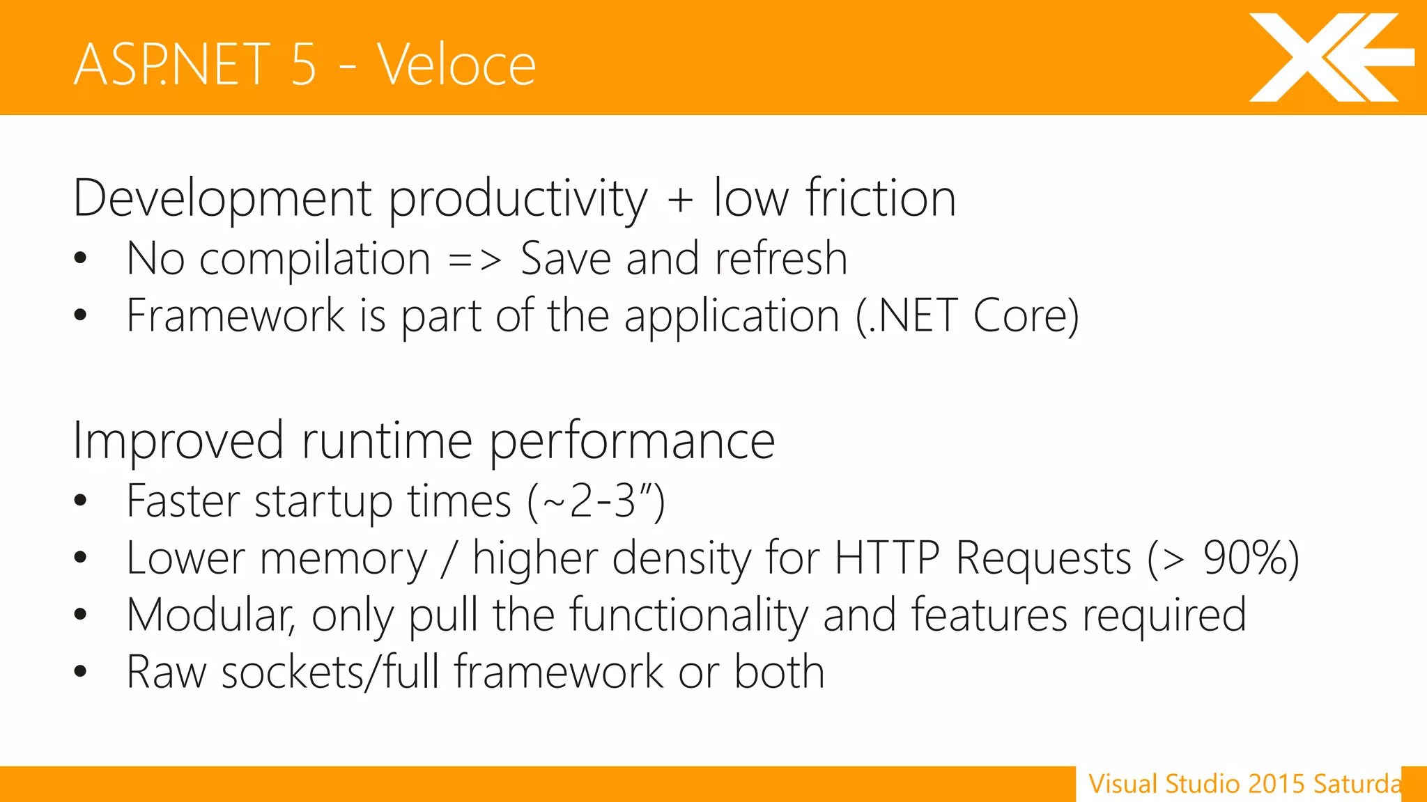 Visual Studio 2015 Saturday
Development productivity + low friction
• No compilation => Save and refresh
• Framework is part of the application (.NET Core)
Improved runtime performance
• Faster startup times (~2-3”)
• Lower memory / higher density for HTTP Requests (> 90%)
• Modular, only pull the functionality and features required
• Raw sockets/full framework or both
ASP.NET 5 - Veloce
 