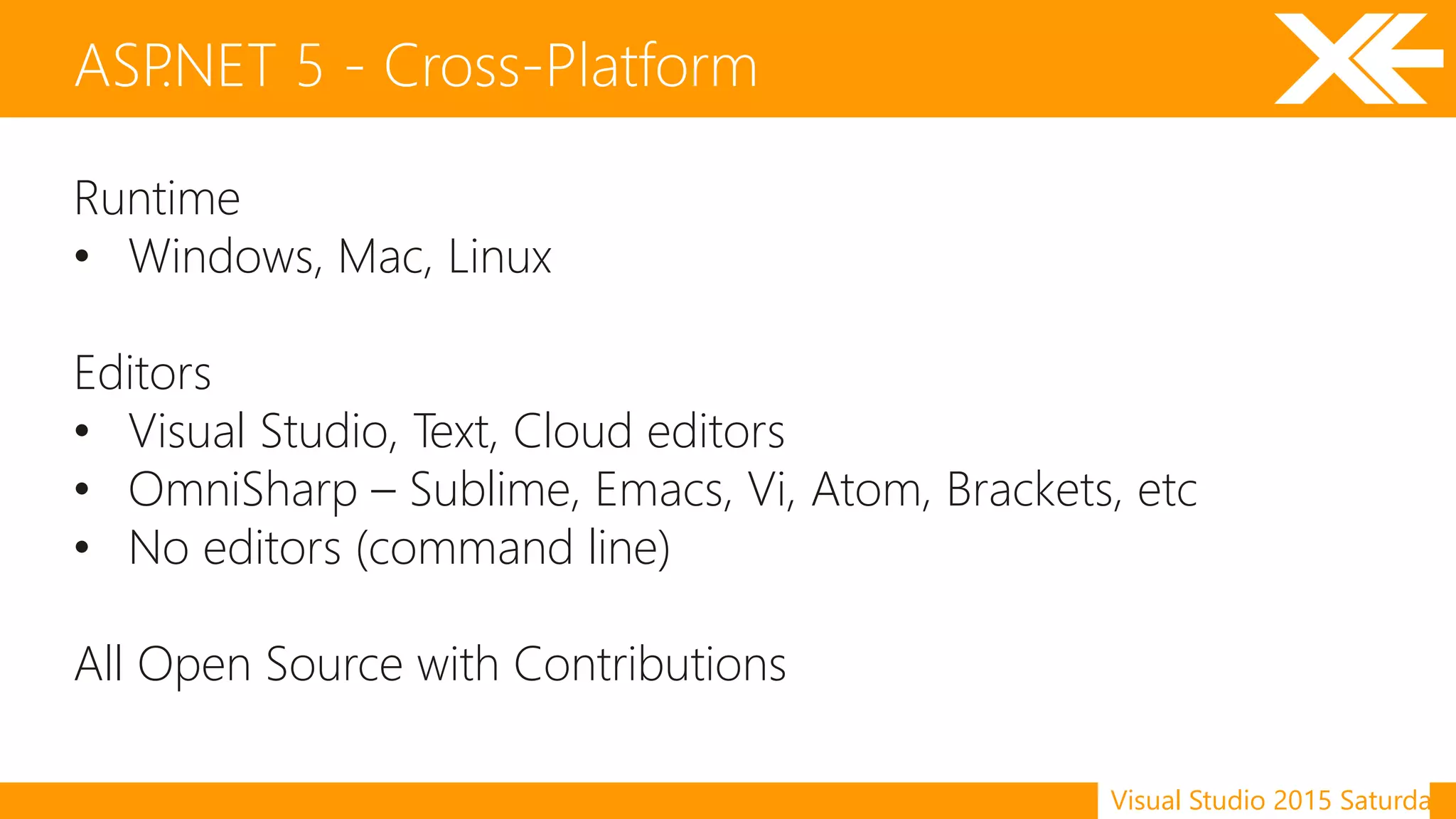 Visual Studio 2015 Saturday
Runtime
• Windows, Mac, Linux
Editors
• Visual Studio, Text, Cloud editors
• OmniSharp – Sublime, Emacs, Vi, Atom, Brackets, etc
• No editors (command line)
All Open Source with Contributions
ASP.NET 5 - Cross-Platform
 