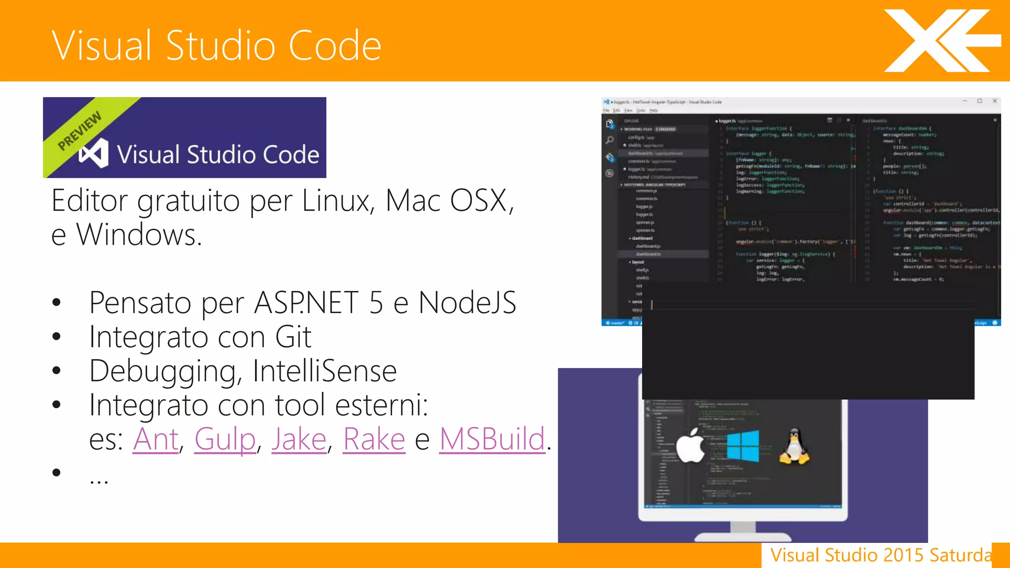 Visual Studio 2015 Saturday
Visual Studio Code
Editor gratuito per Linux, Mac OSX,
e Windows.
• Pensato per ASP.NET 5 e NodeJS
• Integrato con Git
• Debugging, IntelliSense
• Integrato con tool esterni:
es: Ant, Gulp, Jake, Rake e MSBuild.
• …
 
