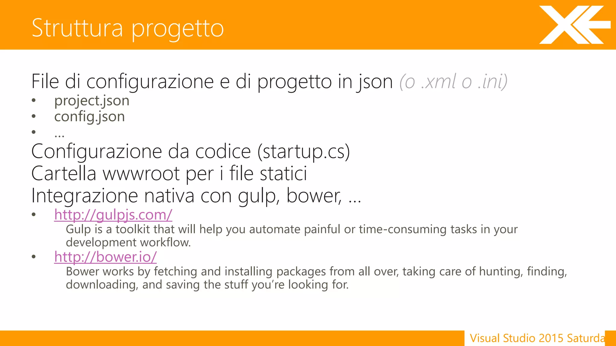 Visual Studio 2015 Saturday
File di configurazione e di progetto in json (o .xml o .ini)
• project.json
• config.json
• …
Configurazione da codice (startup.cs)
Cartella wwwroot per i file statici
Integrazione nativa con gulp, bower, …
• http://gulpjs.com/
Gulp is a toolkit that will help you automate painful or time-consuming tasks in your
development workflow.
• http://bower.io/
Bower works by fetching and installing packages from all over, taking care of hunting, finding,
downloading, and saving the stuff you’re looking for.
Struttura progetto
 
