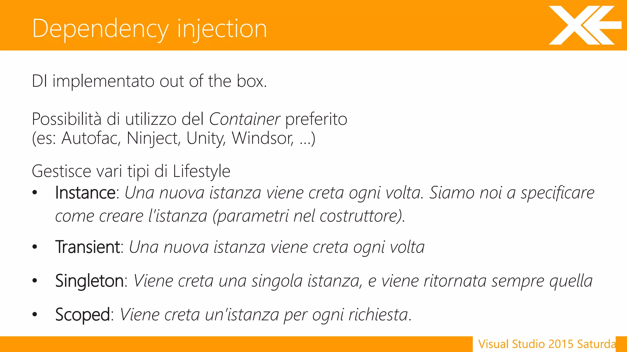 Visual Studio 2015 Saturday
DI implementato out of the box.
Possibilità di utilizzo del Container preferito
(es: Autofac, Ninject, Unity, Windsor, …)
Gestisce vari tipi di Lifestyle
• Instance: Una nuova istanza viene creta ogni volta. Siamo noi a specificare
come creare l’istanza (parametri nel costruttore).
• Transient: Una nuova istanza viene creta ogni volta
• Singleton: Viene creta una singola istanza, e viene ritornata sempre quella
• Scoped: Viene creta un’istanza per ogni richiesta.
Dependency injection
 