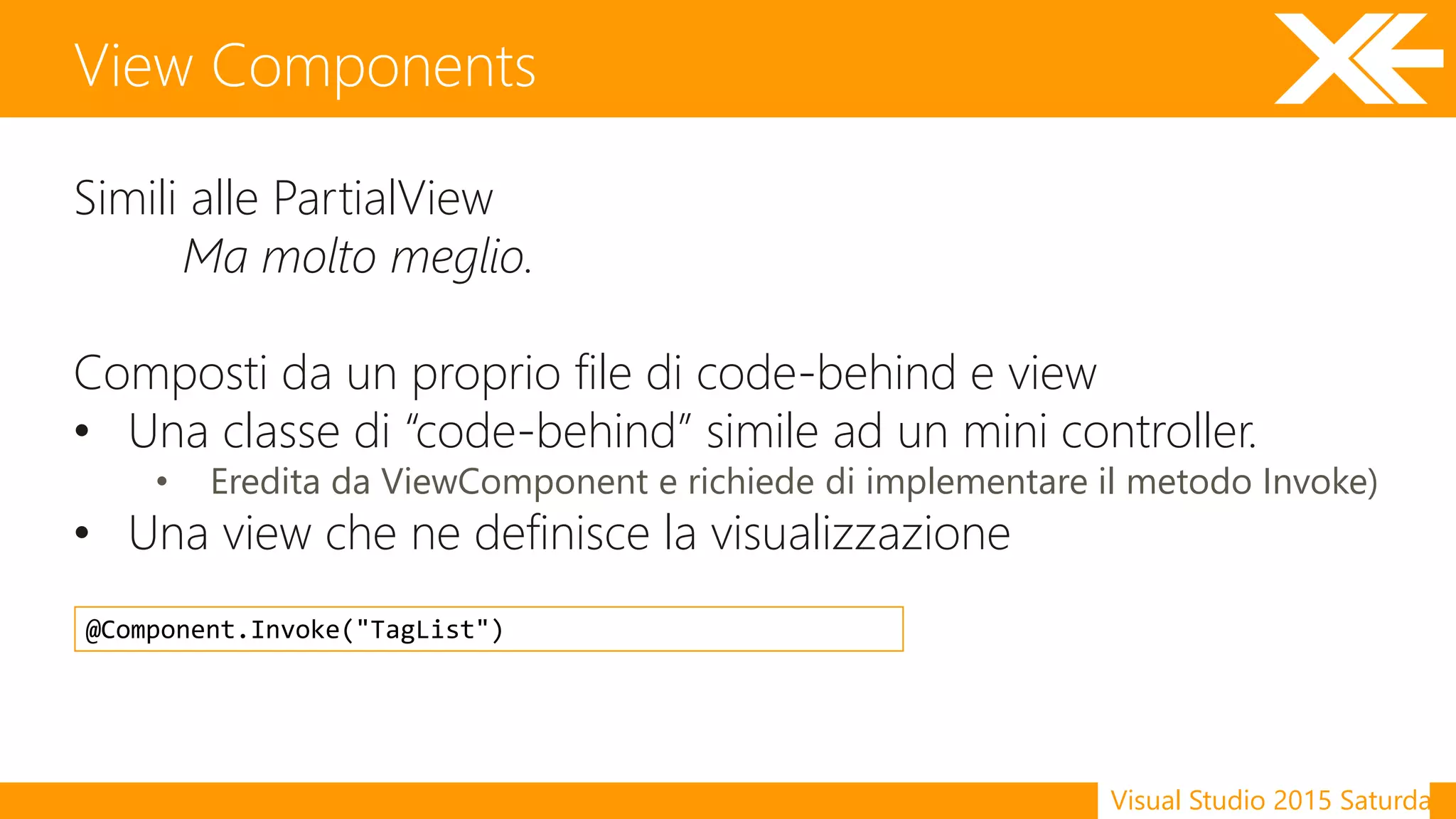 Visual Studio 2015 Saturday
Simili alle PartialView
Ma molto meglio.
Composti da un proprio file di code-behind e view
• Una classe di “code-behind” simile ad un mini controller.
• Eredita da ViewComponent e richiede di implementare il metodo Invoke)
• Una view che ne definisce la visualizzazione
View Components
@Component.Invoke("TagList")
 