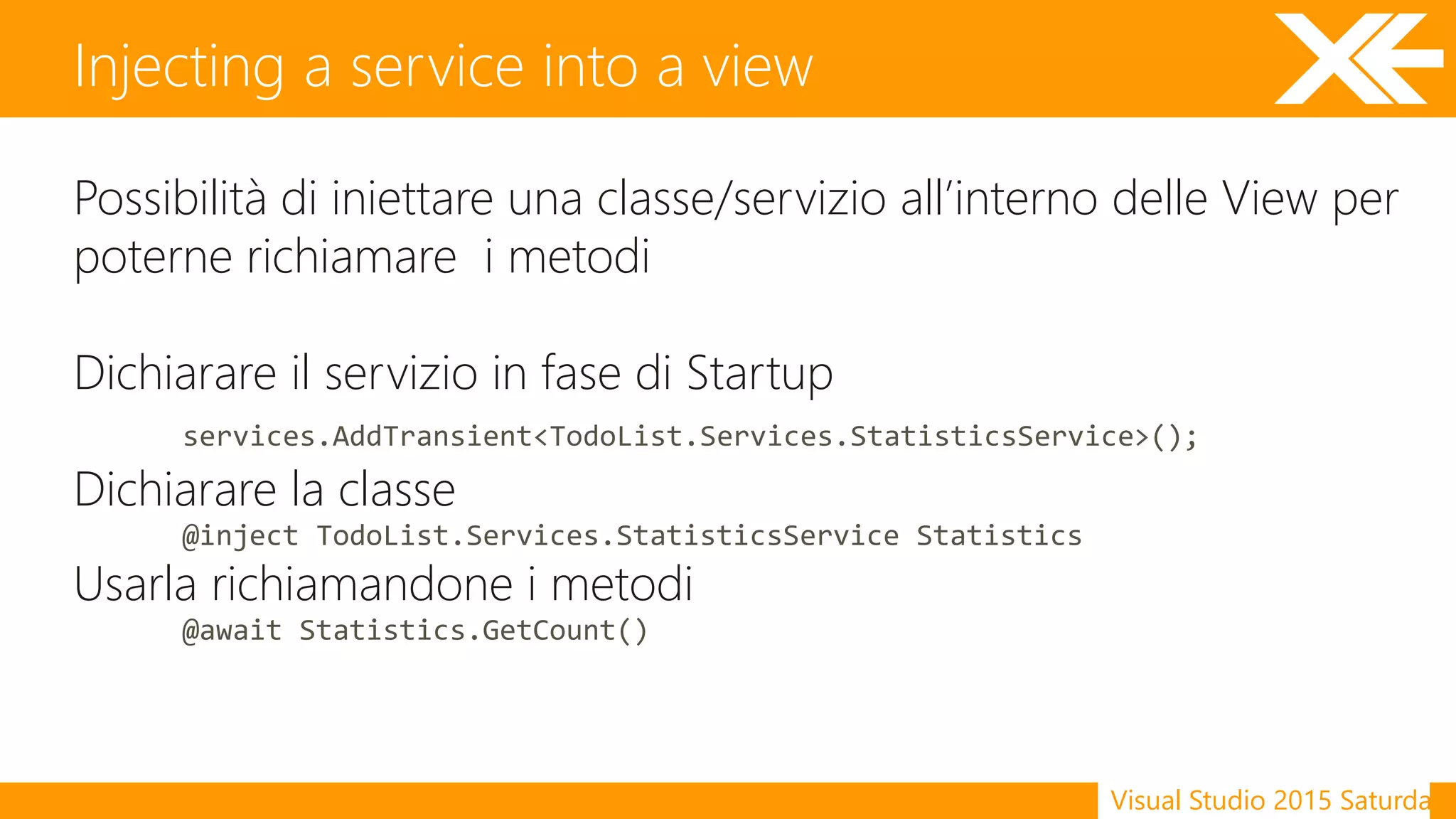 Visual Studio 2015 Saturday
Possibilità di iniettare una classe/servizio all’interno delle View per
poterne richiamare i metodi
Dichiarare il servizio in fase di Startup
services.AddTransient<TodoList.Services.StatisticsService>();
Dichiarare la classe
@inject TodoList.Services.StatisticsService Statistics
Usarla richiamandone i metodi
@await Statistics.GetCount()
Injecting a service into a view
 