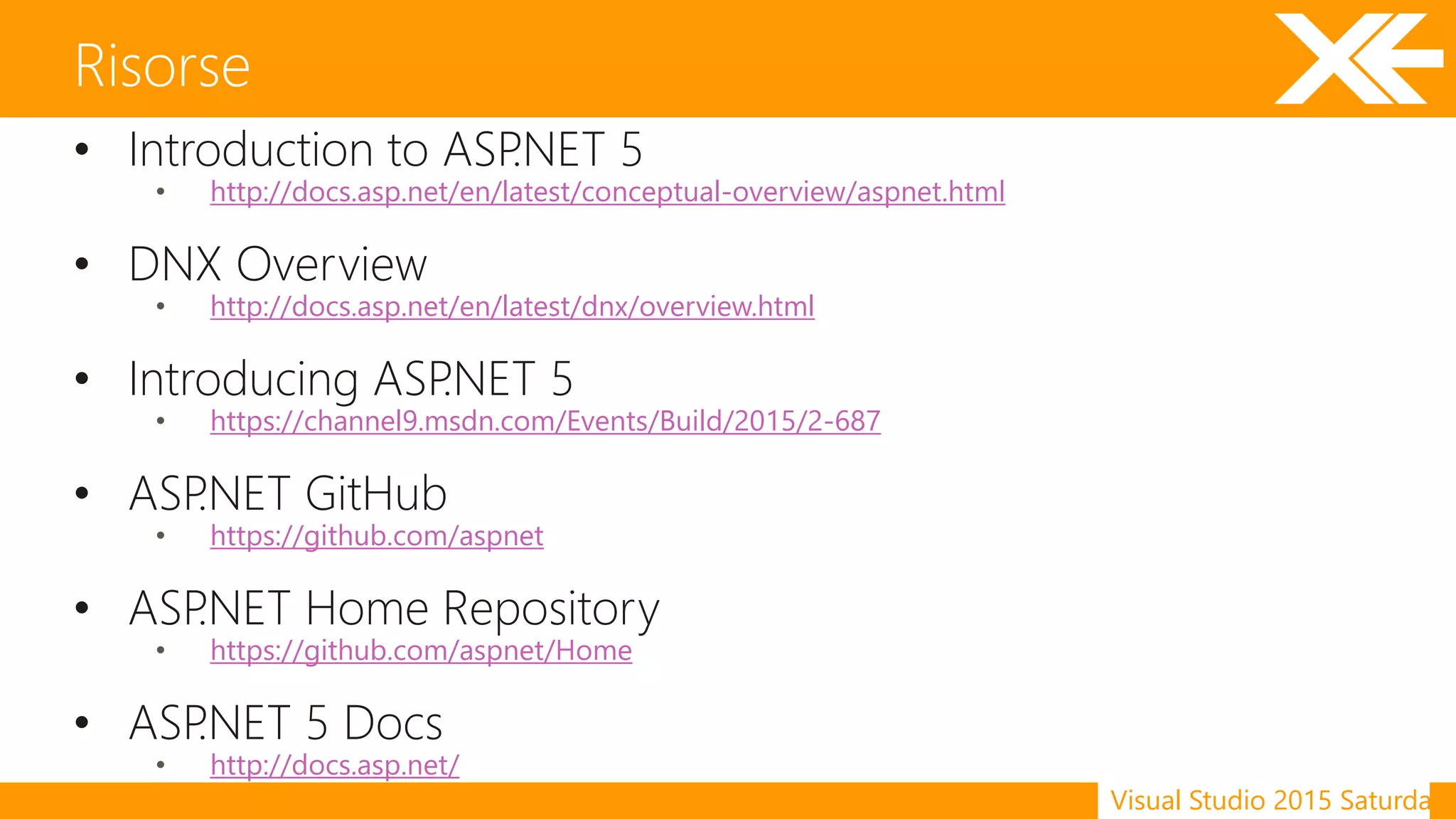 Visual Studio 2015 Saturday
• Introduction to ASP.NET 5
• http://docs.asp.net/en/latest/conceptual-overview/aspnet.html
• DNX Overview
• http://docs.asp.net/en/latest/dnx/overview.html
• Introducing ASP.NET 5
• https://channel9.msdn.com/Events/Build/2015/2-687
• ASP.NET GitHub
• https://github.com/aspnet
• ASP.NET Home Repository
• https://github.com/aspnet/Home
• ASP.NET 5 Docs
• http://docs.asp.net/
Risorse
 