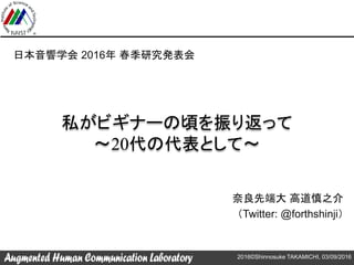 2016©Shinnosuke TAKAMICHI, 03/09/2016
私がビギナーの頃を振り返って
～20代の代表として～
奈良先端大 高道慎之介
（Twitter: @forthshinji）
日本音響学会 2016年 春季研究発表会
 