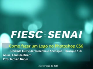 Como fazer um Logo no Photoshop CS6
Unidade Curricular Desenho e Animação – Brusque / SC
Aluna: Eduarda Bizarri
Prof. Tarcísio Nunes
31 de março de 2016 1
 