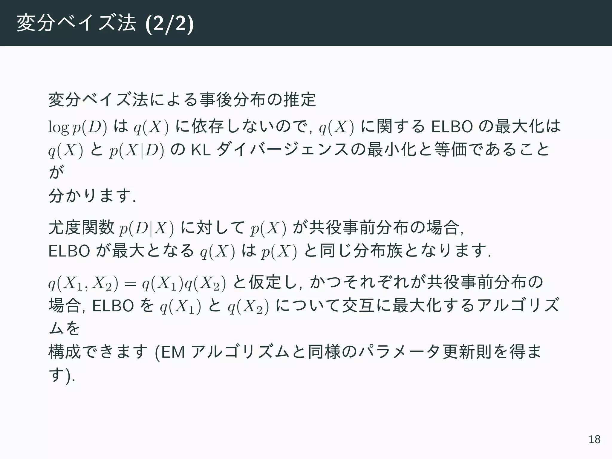 変分ベイズ法 (2/2)
変分ベイズ法による事後分布の推定
log p(D) は q(X) に依存しないので, q(X) に関する ELBO の最⼤化は
q(X) と p(X|D) の KL ダイバージェンスの最⼩化と等価であること
が
分かります.
尤度関数 p(D|X) に対して p(X) が共役事前分布の場合,
ELBO が最⼤となる q(X) は p(X) と同じ分布族となります.
q(X1, X2) = q(X1)q(X2) と仮定し, かつそれぞれが共役事前分布の
場合, ELBO を q(X1) と q(X2) について交互に最⼤化するアルゴリズ
ムを
構成できます (EM アルゴリズムと同様のパラメータ更新則を得ま
す).
18
 