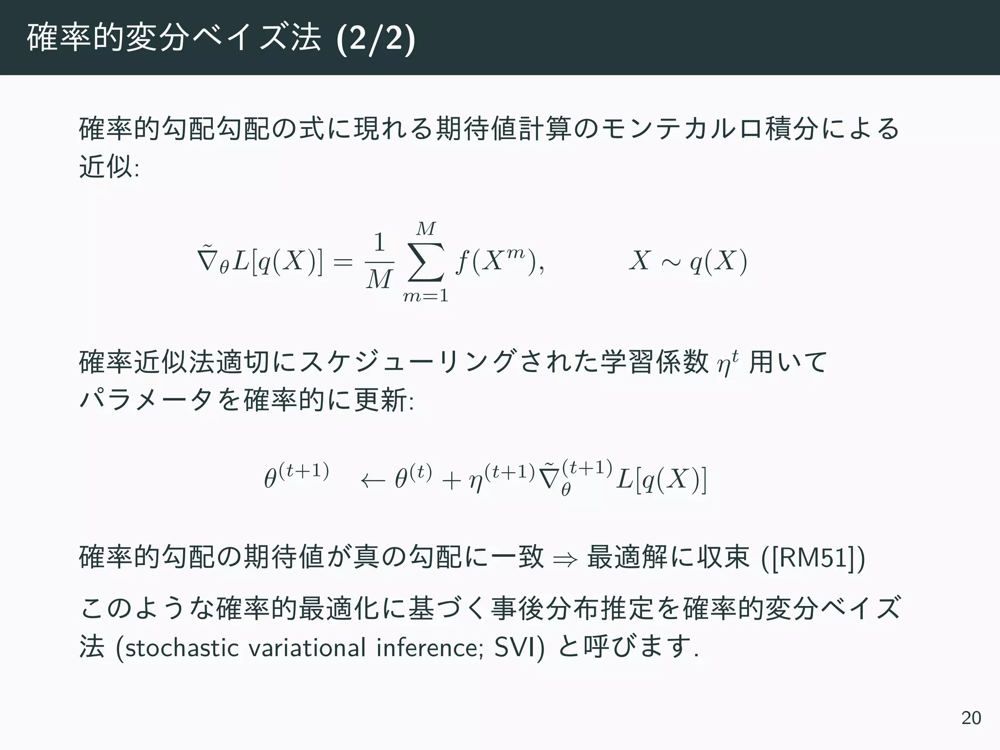 確率的変分ベイズ法 (2/2)
確率的勾配勾配の式に現れる期待値計算のモンテカルロ積分による
近似:
˜∇θL[q(X)] =
1
M
M∑
m=1
f(Xm
), X ∼ q(X)
確率近似法適切にスケジューリングされた学習係数 ηt
⽤いて
パラメータを確率的に更新:
θ(t+1)
← θ(t)
+ η(t+1) ˜∇
(t+1)
θ L[q(X)]
確率的勾配の期待値が真の勾配に⼀致 ⇒ 最適解に収束 ([RM51])
このような確率的最適化に基づく事後分布推定を確率的変分ベイズ
法 (stochastic variational inference; SVI) と呼びます.
20
 