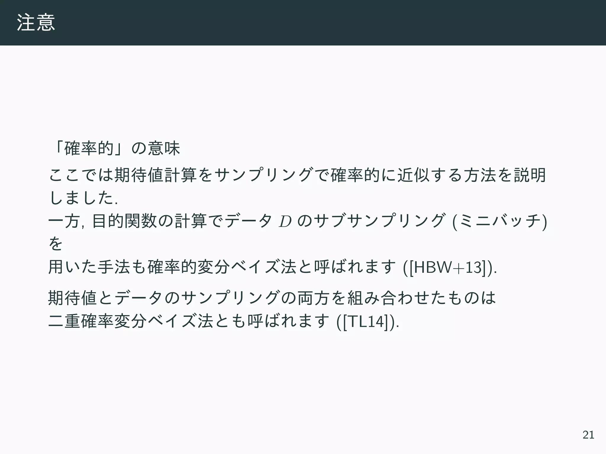 注意
「確率的」の意味
ここでは期待値計算をサンプリングで確率的に近似する⽅法を説明
しました.
⼀⽅, ⽬的関数の計算でデータ D のサブサンプリング (ミニバッチ)
を
⽤いた⼿法も確率的変分ベイズ法と呼ばれます ([HBW+13]).
期待値とデータのサンプリングの両⽅を組み合わせたものは
⼆重確率変分ベイズ法とも呼ばれます ([TL14]).
21
 