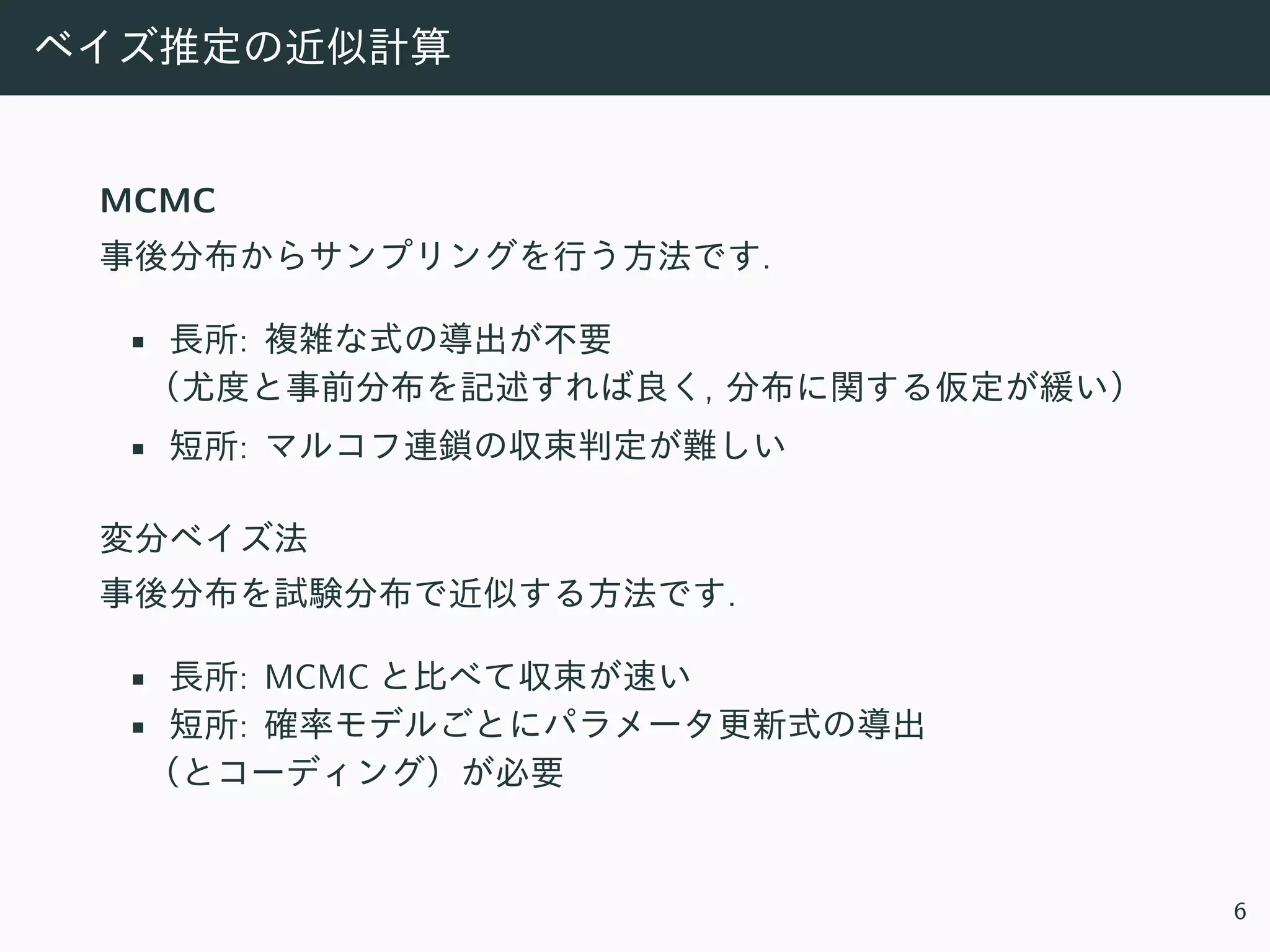 ベイズ推定の近似計算
MCMC
事後分布からサンプリングを⾏う⽅法です.
• ⻑所: 複雑な式の導出が不要
（尤度と事前分布を記述すれば良く, 分布に関する仮定が緩い）
• 短所: マルコフ連鎖の収束判定が難しい
変分ベイズ法
事後分布を試験分布で近似する⽅法です.
• ⻑所: MCMC と⽐べて収束が速い
• 短所: 確率モデルごとにパラメータ更新式の導出
（とコーディング）が必要
6
 