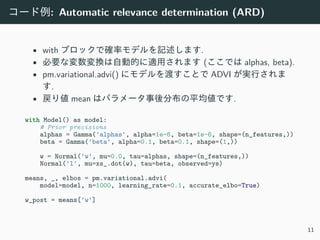コード例: Automatic relevance determination (ARD)
• with ブロックで確率モデルを記述します.
• 必要な変数変換は⾃動的に適⽤されます (ここでは alphas, beta).
• pm.variational.advi() にモデルを渡すことで ADVI が実⾏されま
す.
• 戻り値 mean はパラメータ事後分布の平均値です.
with Model() as model:
# Prior precisions
alphas = Gamma('alphas', alpha=1e-6, beta=1e-6, shape=(n_features,))
beta = Gamma('beta', alpha=0.1, beta=0.1, shape=(1,))
w = Normal('w', mu=0.0, tau=alphas, shape=(n_features,))
Normal('l', mu=xs_.dot(w), tau=beta, observed=ys)
means, _, elbos = pm.variational.advi(
model=model, n=1000, learning_rate=0.1, accurate_elbo=True)
w_post = means['w']
11
 