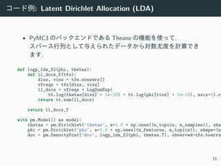 コード例: Latent Dirichlet Allocation (LDA)
• PyMC3 のバックエンドである Theano の機能を使って,
スパース⾏列として与えられたデータから対数尤度を計算でき
ます.
def logp_lda_f2(phi, thetas):
def ll_docs_f(tfs):
dixs, vixs = tfs.nonzero()
vfreqs = tfs[dixs, vixs]
ll_docs = vfreqs * LogSumExp(
tt.log(thetas[dixs] + 1e-10) + tt.log(phi[vixs] + 1e-10), axis=1).ra
return tt.sum(ll_docs)
return ll_docs_f
with pm.Model() as model:
thetas = pm.Dirichlet('thetas', a=1.0 * np.ones((n_topics, n_samples)), shap
phi = pm.Dirichlet('phi', a=1.0 * np.ones((n_features, n_topics)), shape=(n_
doc = pm.DensityDist('doc', logp_lda_f2(phi, thetas.T), observed=tfs.toarray
15
 
