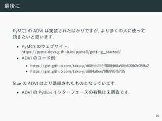 最後に
PyMC3 の ADVI は実装されたばかりですが, より多くの⼈に使って
頂きたいと思います.
• PyMC3 のウェブサイト:
https://pymc-devs.github.io/pymc3/getting_started/
• ADVI のコード例:
• https://gist.github.com/taku-y/d68fdc893ff808468a98b400b2e059a2
• https://gist.github.com/taku-y/a884a0ee78fb89bf5735
Stan の ADVI はより洗練されたものとなっています.
• ADVI の Python インターフェースの有無は未調査です.
16
 