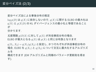変分ベイズ法 (2/2)
変分ベイズ法による事後分布の推定
log p(D) は q(X) に依存しないので, q(X) に関する ELBO の最⼤化は
q(X) と p(X|D) の KL ダイバージェンスの最⼩化と等価であること
が
分かります.
尤度関数 p(D|X) に対して p(X) が共役事前分布の場合,
ELBO が最⼤となる q(X) は p(X) と同じ分布族となります.
q(X1, X2) = q(X1)q(X2) と仮定し, かつそれぞれが共役事前分布の
場合, ELBO を q(X1) と q(X2) について交互に最⼤化するアルゴリズ
ムを
構成できます (EM アルゴリズムと同様のパラメータ更新則を得ま
す).
18
 