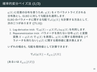 確率的変分ベイズ法 (1/2)
q(X) に任意の分布を使うため, q(X) を θ でパラメトライズされる
分布族とし, ELBO に対して勾配法を適⽤します.
ELBO のパラメータに関する勾配 ∇θL[q(X)] を計算する⽅法として,
次の⼆つがあります ([TL15]):
1. Log-derivative trick: ∇θq(X) = q(X)∇θ log q(X) を利⽤します.
2. Reparametrization trick: パラメータを持たない分布 q(Z) と変数
変換 X = g(Z; θ) で q(X) を表現し, q(X) に関する期待値を (パ
ラメータを持たない) q(Z) に関する期待値に置き換えます.
いずれの場合も, 勾配を期待値として計算できます:
∇θL[q(X)] = Eq(X)[f(X)]
(あるいは Eq(Z)[f(Z)])
19
 