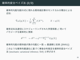 確率的変分ベイズ法 (2/2)
確率的勾配勾配の式に現れる期待値計算のモンテカルロ積分による
近似:
˜∇θL[q(X)] =
1
M
M∑
m=1
f(Xm
), X ∼ q(X)
確率近似法適切にスケジューリングされた学習係数 ηt
⽤いて
パラメータを確率的に更新:
θ(t+1)
← θ(t)
+ η(t+1) ˜∇
(t+1)
θ L[q(X)]
確率的勾配の期待値が真の勾配に⼀致 ⇒ 最適解に収束 ([RM51])
このような確率的最適化に基づく事後分布推定を確率的変分ベイズ
法 (stochastic variational inference; SVI) と呼びます.
20
 