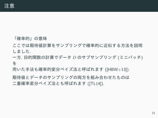 注意
「確率的」の意味
ここでは期待値計算をサンプリングで確率的に近似する⽅法を説明
しました.
⼀⽅, ⽬的関数の計算でデータ D のサブサンプリング (ミニバッチ)
を
⽤いた⼿法も確率的変分ベイズ法と呼ばれます ([HBW+13]).
期待値とデータのサンプリングの両⽅を組み合わせたものは
⼆重確率変分ベイズ法とも呼ばれます ([TL14]).
21
 