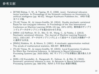 参考⽂献
• [BT00] Bishop, C. M., & Tipping, M. E. (2000, June). Variational relevance
vector machines. In Proceedings of the Sixteenth conference on Uncertainty in
artificial intelligence (pp. 46-53). Morgan Kaufmann Publishers Inc.. ARD の変
⽂ベイズ版.
• [TL14] Titsias, M., & Lázaro-Gredilla, M. (2014). Doubly stochastic variational
Bayes for non-conjugate inference. In Proceedings of the 31st International
Conference on Machine Learning (ICML-14) (pp. 1971-1979). 期待値のサンプリ
ングとデータのサンプリングを組み合わせた⼿法.
• [HBW+13] Hoffman, M. D., Blei, D. M., Wang, C., & Paisley, J. (2013).
Stochastic variational inference. The Journal of Machine Learning Research,
14(1), 1303-1347. データのサンプリングによって変分ベイズ法を⼤規模データ
に適⽤する⼿法.
• [RM51] Robbins, H., & Monro, S. (1951). A stochastic approximation method.
The annals of mathematical statistics, 400-407. 確率近似法.
• [TL15] Titsias, M., & Lázaro-Gredilla, M. (2015). Local Expectation Gradients
for Black Box Variational Inference. In Advances in Neural Information
Processing Systems (pp. 2620-2628). MC サンプリングを求積法に置き換えた⼿
法.
• [KRG+15] Kucukelbir, A., Ranganath, R., Gelman, A., & Blei, D. (2015).
Automatic variational inference in stan. In Advances in Neural Information
Processing Systems (pp. 568-576). ADVI とその Stan 実装の解説.
22
 