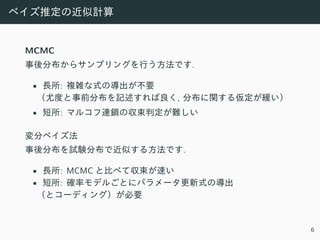 ベイズ推定の近似計算
MCMC
事後分布からサンプリングを⾏う⽅法です.
• ⻑所: 複雑な式の導出が不要
（尤度と事前分布を記述すれば良く, 分布に関する仮定が緩い）
• 短所: マルコフ連鎖の収束判定が難しい
変分ベイズ法
事後分布を試験分布で近似する⽅法です.
• ⻑所: MCMC と⽐べて収束が速い
• 短所: 確率モデルごとにパラメータ更新式の導出
（とコーディング）が必要
6
 