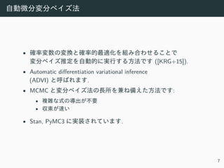 ⾃動微分変分ベイズ法
• 確率変数の変換と確率的最適化を組み合わせることで
変分ベイズ推定を⾃動的に実⾏する⽅法です ([KRG+15]).
• Automatic differentiation variational inference
(ADVI) と呼ばれます.
• MCMC と変分ベイズ法の⻑所を兼ね備えた⽅法です:
• 複雑な式の導出が不要
• 収束が速い
• Stan, PyMC3 に実装されています.
7
 