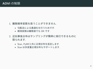 ADVI の制限
1. 離散確率変数を扱うことができません.
• 勾配法による最適化を⾏うためです.
• 観測変数は離散値でも OK です.
2. 近似事後分布はサンプリングが簡単に実⾏できるものに
限られます.
• Stan, PyMC3 共に正規分布を仮定します.
• Stan は多変量正規分布もサポートします.
9
 