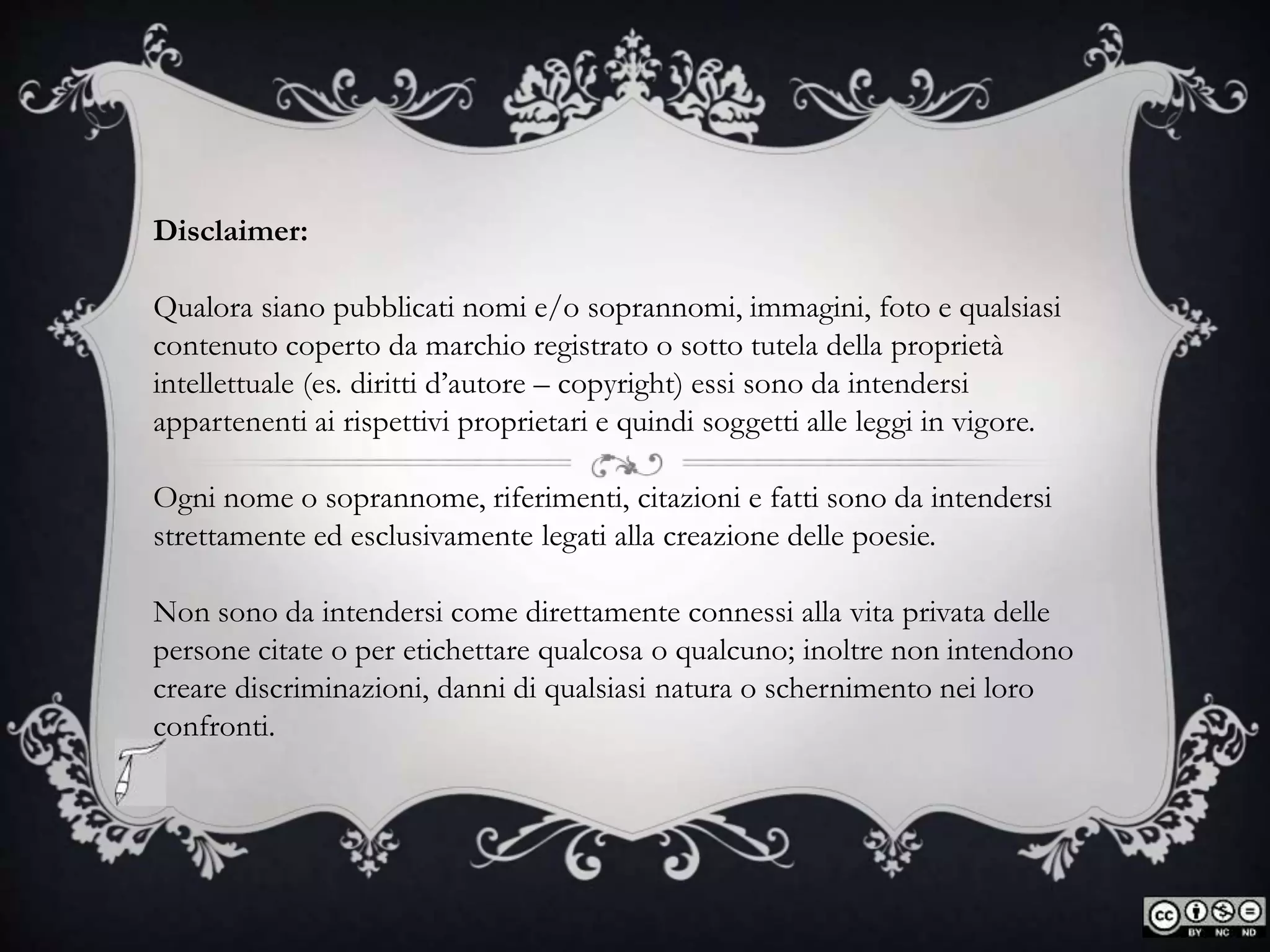 Disclaimer:
Qualora siano pubblicati nomi e/o soprannomi, immagini, foto e qualsiasi
contenuto coperto da marchio registrato o sotto tutela della proprietà
intellettuale (es. diritti d’autore – copyright) essi sono da intendersi
appartenenti ai rispettivi proprietari e quindi soggetti alle leggi in vigore.
Ogni nome o soprannome, riferimenti, citazioni e fatti sono da intendersi
strettamente ed esclusivamente legati alla creazione delle poesie.
Non sono da intendersi come direttamente connessi alla vita privata delle
persone citate o per etichettare qualcosa o qualcuno; inoltre non intendono
creare discriminazioni, danni di qualsiasi natura o schernimento nei loro
confronti.
 