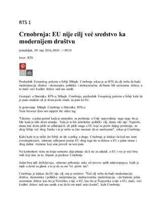 RTS 1
Crnobrnja: EU nije cilj već sredstvo ka
modernijem društvu
ponedeljak, 09. maj 2016, 08:01 -> 09:18
Izvor: RTS
Predsednik Evropskog pokreta u Srbiji Mihajlo Crnobrnja rekao je za RTS da cilj treba da bude
modernizacija društva - ekonomska, politička i institucionalna da bismo bili savremena država, a
to znači veći kvalitet države radi nas samih.
Gostujući u Dnevniku RTS-a, Mihajlo Crnobrnja, predsednik Evropskog pokreta u Srbiji kaže da
je puno urađeno ali je dosta posla ostalo na putu ka EU.
Iz gostovanja Mihajla Crnobrnje u Dnevniku RTS-a
Your browser does not support the video tag.
"Ulazimo u jedan period kada je atmosfera za proširenje u Uniji nepovoljnija nego nego što je
bila kada je ušlo deset zemalja. Tada je to bio prioritetan politički cilj, danas više nije. Naprotiv,
danas ima dosta jakih ne odlučujućih ali jakih snaga u EU koje su protiv daljeg proširenja, ne
zbog Srbije već zbog Turske i to je nešto sa čim moramo da se suočavamo", rekao je Crnobrnja.
Kako kaže to je nešto što Srbiji ne ide u prilog a drugo. Crnobrnja je istakao da kod nas raste
evroskepticizam, odnosno odbojnost prema EU zbog toga šta se dešava u EU s jedne strane i
zbog dužine vremena koji smo proveli na tom putu.
Na kontrolnom testu na kraju semestra daje pitanje da li ste za uzlazak u EU i sve je veći broj
onih koji nisu za to, objanio je profesor Crnobrnja.
Jedan broj njih doživljavaju, odnosno prihvataju neke od stavova naših antievropejaca kojih je
malo a dosta su glasni a to je da su oni "svi protiv nas".
Crnobrnja je istakao da EU nije cilj ona je sredstvo. "Naš cilj treba da bude modernizacija
društva, ekonomska i politička modernizacija, institucionalna modernizacija - da budemo jedna
savremena država kao što je Norveška a nije u EU, kao što je Švajcarska a nije u EU, znači, veći
kvalitet države radi nas samih a ne da bi oni imali neke koristi", kaže Crnobrnja.
 