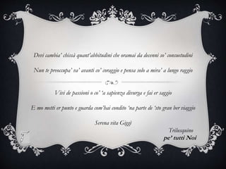 Devi cambia’ chissà quant’abbitudini che oramai da decenni so’ consuetudini
Nun te preoccupa’ va’ avanti co’ coraggio e pensa solo a mira’ a lungo raggio
Vivi de passioni o co’ ‘a sapienza divurga e fai er saggio
E mo metti er punto e guarda com’hai condito ‘na parte de ‘sto gran ber viaggio
Serena vita Giggì
Trilusquino
pe’ tutti Noi
 