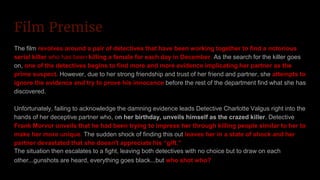Film Premise
The film revolves around a pair of detectives that have been working together to find a notorious
serial killer who has been killing a female for each day in December. As the search for the killer goes
on, one of the detectives begins to find more and more evidence implicating her partner as the
prime suspect. However, due to her strong friendship and trust of her friend and partner, she attempts to
ignore the evidence and try to prove his innocence before the rest of the department find what she has
discovered.
Unfortunately, failing to acknowledge the damning evidence leads Detective Charlotte Valgus right into the
hands of her deceptive partner who, on her birthday, unveils himself as the crazed killer. Detective
Frank Morvor unveils that he had been trying to impress her through killing people similar to her to
make her more unique. The sudden shock of finding this out leaves her in a state of shock and her
partner devastated that she doesn't appreciate his “gift.”
The situation then escalates to a fight, leaving both detectives with no choice but to draw on each
other...gunshots are heard, everything goes black...but who shot who?
 