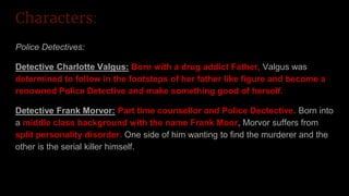 Characters:
Police Detectives:
Detective Charlotte Valgus: Born with a drug addict Father, Valgus was
determined to follow in the footsteps of her father like figure and become a
renowned Police Detective and make something good of herself.
Detective Frank Morvor: Part time counsellor and Police Dectective. Born into
a middle class background with the name Frank Moor, Morvor suffers from
split personality disorder. One side of him wanting to find the murderer and the
other is the serial killer himself.
 