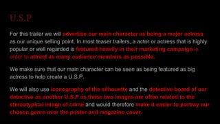 U.S.P
For this trailer we will advertise our main character as being a major actress
as our unique selling point. In most teaser trailers, a actor or actress that is highly
popular or well regarded is featured heavily in their marketing campaign in
order to attract as many audience members as possible.
We make sure that our main character can be seen as being featured as big
actress to help create a U.S.P.
We will also use iconography of the silhouette and the detective board of our
detective as another U.S.P as these two images are often related to the
stereotypical image of crime and would therefore make it easier to portray our
chosen genre over the poster and magazine cover.
 