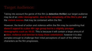 Target Audience:
Taking into account the genre of this film (a detective thriller) our target audience
may be of an older demographic, due to the complexity of the film’s plot and
the violent scenes that may be contained within the film.
However, the level of action and violence within the film may be something that
doesn't appeal to a plus 40+ age group but to a slightly younger
demographic such as 18-32. This is because it will contain a large amount of
action, violence and tension to keep them entertained, however it is also
complex enough to challenge their initial perceptions of each of the different
characters as the film progresses.
 