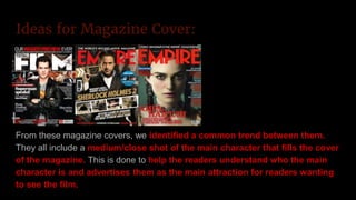 Ideas for Magazine Cover:
From these magazine covers, we identified a common trend between them.
They all include a medium/close shot of the main character that fills the cover
of the magazine. This is done to help the readers understand who the main
character is and advertises them as the main attraction for readers wanting
to see the film.
 