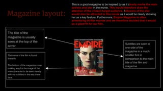 Magazine layout:
The title of the
magazine is usually
seen at the top of the
cover.
The name of the film is found
towards
The bottom of the magazine cover
making way for the image of the
main character to be seen clearly
with no subtitles in the way there
face.
Subtitles are seen to
one side of the
magazine in a much
smaller font in
comparison to the main
title of the film and
magazine.
This is a good magazine to be inspired by as it clearly marks the main
actress and star in the movie. This would therefore draw the
attention of the chosen target audience, followers of the star
would also be attracted to this movie as it would be clearly showing
her as a key feature. Furthermore, Empire Magazine is often
advertising thriller movies and we therefore decided that it would
be a good fit for our film.
 