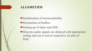 ALGORITHM
Initialization of microcontroller.
Declaration of buffers.
Setting up of timer and ADC.
Discrete audio signals are delayed with appropriate
coding and o/p is sent to respective i/p pins of
DAC.
 