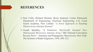 REFERENCES
 Paul Crilly, Richard Hartnett, Rosie Santrach, Carlos Palenzuela
Department of Engineering, Electrical Engineering, U.S. Coast
Guard Academy, New London “A Novel Approach to Teaching
Phased Array Antenna Systems”
 Joseph Spradley, "A Volumetric Electrically Scanned Two-
Dimensional Microwave Antenna Array," IRE National Convention
Record, Part I – Antennas and Propagation; Microwaves, New York:
The Institute of Radio Engineers, 1958, 204–212.
 