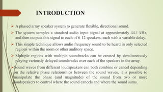 INTRODUCTION
 A phased array speaker system to generate flexible, directional sound.
 The system samples a standard audio input signal at approximately 44.1 kHz,
and then outputs this signal to each of 6-12 speakers, each with a variable delay.
 This simple technique allows audio frequency sound to be heard in only selected
regions within the room or other auditory space.
 Multiple regions with multiple soundtracks can be created by simultaneously
playing variously delayed soundtracks over each of the speakers in the array.
Sound waves from different loudspeakers can both combine or cancel depending
on the relative phase relationships between the sound waves, it is possible to
manipulate the phase (and magnitude) of the sound from two or more
loudspeakers to control where the sound cancels and where the sound sums.
 
