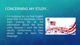 CONCERNING MY STUDY…
• I´m studying for my final English
exam that is in December, I have
been looking for all the
information about the three
units, because I want the best
results; furthermore, I have
always liked to learn this
language.
 